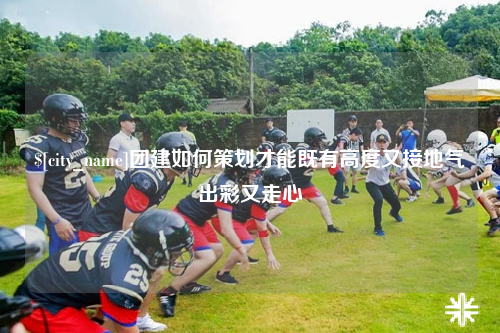 沧州团建如何策划才能既有高度又接地气出彩又走心